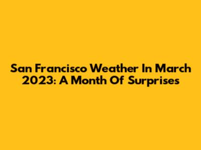 San Francisco Weather In March 2023: A Month Of Surprises