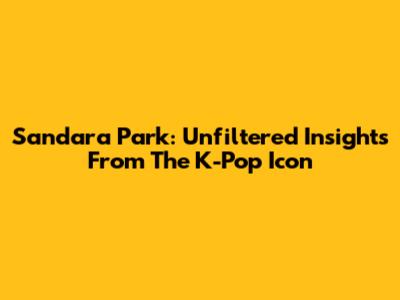 Sandara Park: Unfiltered Insights From The K-Pop Icon