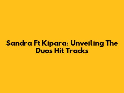 Sandra Ft Kipara: Unveiling The Duo's Hit Tracks
