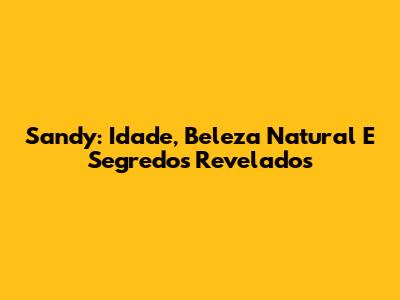 Sandy: Idade, Beleza Natural E Segredos Revelados