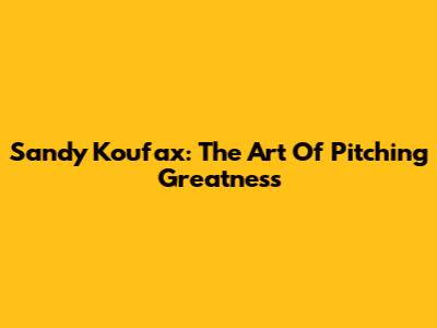 Sandy Koufax: The Art Of Pitching Greatness