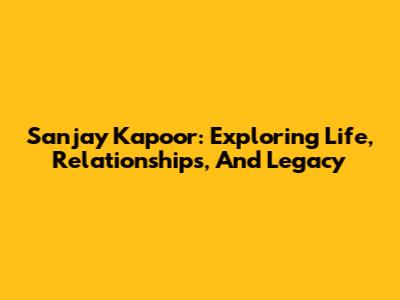 Sanjay Kapoor: Exploring Life, Relationships, And Legacy