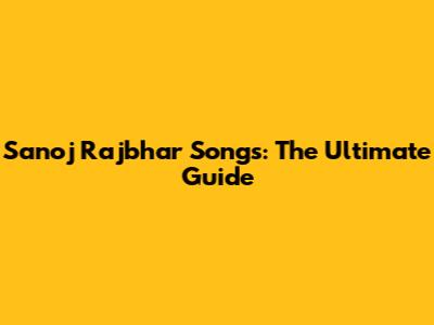 Sanoj Rajbhar Songs: The Ultimate Guide