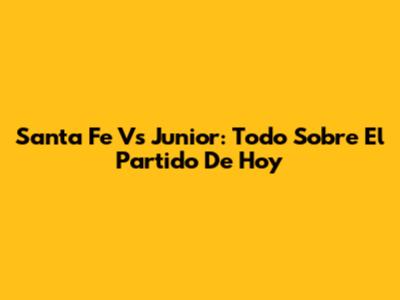 Santa Fe Vs Junior: Todo Sobre El Partido De Hoy