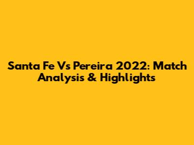 Santa Fe Vs Pereira 2022: Match Analysis & Highlights