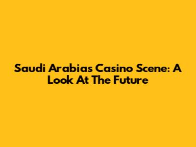 Saudi Arabia's Casino Scene: A Look At The Future
