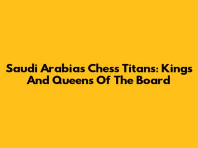 Saudi Arabia's Chess Titans: Kings And Queens Of The Board