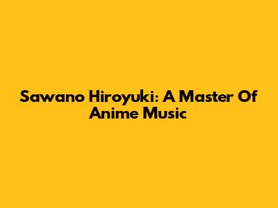 Sawano Hiroyuki: A Master Of Anime Music