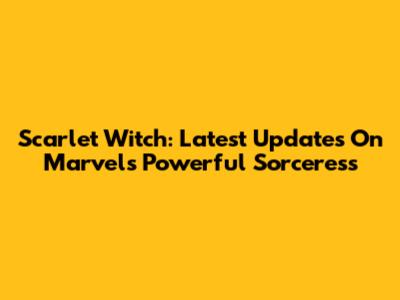 Scarlet Witch: Latest Updates On Marvel's Powerful Sorceress