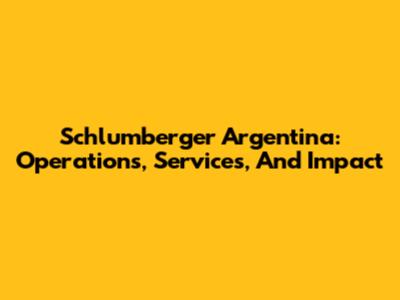 Schlumberger Argentina: Operations, Services, And Impact