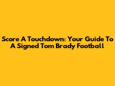 Score A Touchdown: Your Guide To A Signed Tom Brady Football