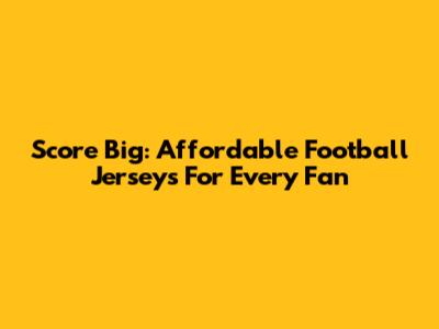 Score Big: Affordable Football Jerseys For Every Fan