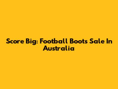 Score Big: Football Boots Sale In Australia