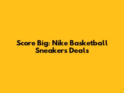 Score Big: Nike Basketball Sneakers Deals