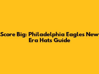 Score Big: Philadelphia Eagles New Era Hats Guide