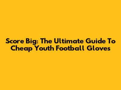 Score Big: The Ultimate Guide To Cheap Youth Football Gloves