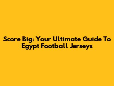 Score Big: Your Ultimate Guide To Egypt Football Jerseys