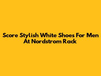 Score Stylish White Shoes For Men At Nordstrom Rack