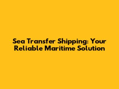 Sea Transfer Shipping: Your Reliable Maritime Solution