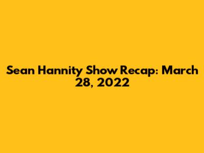 Sean Hannity Show Recap: March 28, 2022