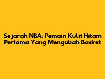 Sejarah NBA: Pemain Kulit Hitam Pertama Yang Mengubah Basket