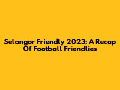Selangor Friendly 2023: A Recap Of Football Friendlies