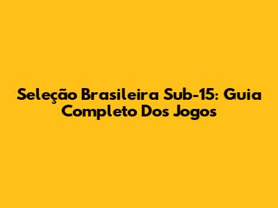 Seleção Brasileira Sub-15: Guia Completo Dos Jogos
