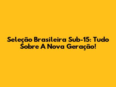 Seleção Brasileira Sub-15: Tudo Sobre A Nova Geração!