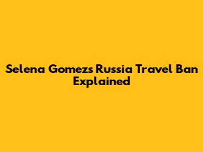 Selena Gomez's Russia Travel Ban Explained