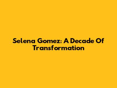 Selena Gomez: A Decade Of Transformation