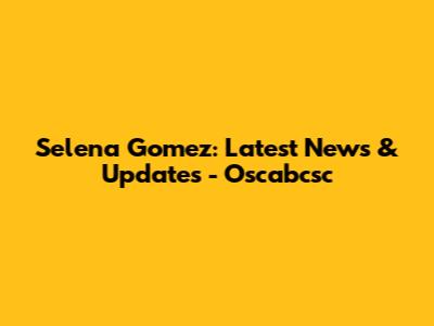 Selena Gomez: Latest News & Updates - Oscabcsc