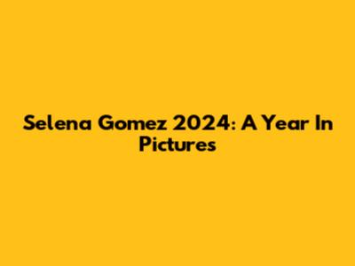 Selena Gomez 2024: A Year In Pictures