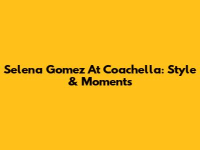 Selena Gomez At Coachella: Style & Moments
