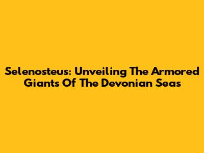 Selenosteus: Unveiling The Armored Giants Of The Devonian Seas