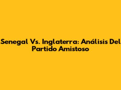 Senegal Vs. Inglaterra: Análisis Del Partido Amistoso
