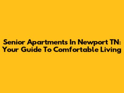 Senior Apartments In Newport TN: Your Guide To Comfortable Living