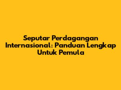 Seputar Perdagangan Internasional: Panduan Lengkap Untuk Pemula