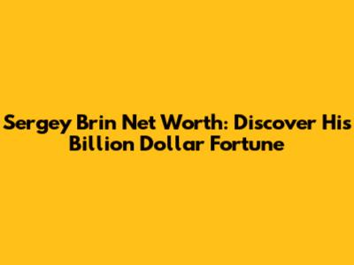 Sergey Brin Net Worth: Discover His Billion Dollar Fortune