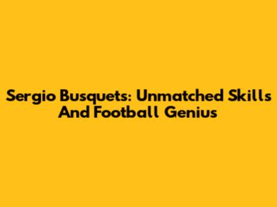 Sergio Busquets: Unmatched Skills And Football Genius