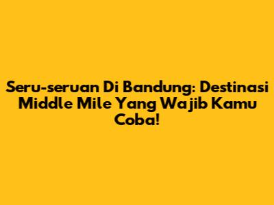 Seru-seruan Di Bandung: Destinasi Middle Mile Yang Wajib Kamu Coba!