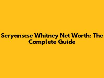 Seryanscse Whitney Net Worth: The Complete Guide