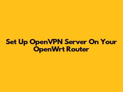 Set Up OpenVPN Server On Your OpenWrt Router