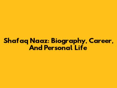 Shafaq Naaz: Biography, Career, And Personal Life