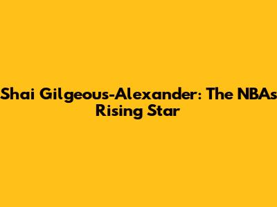 Shai Gilgeous-Alexander: The NBA's Rising Star