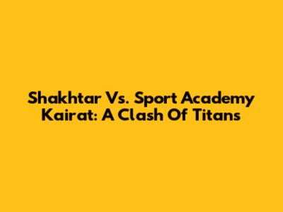 Shakhtar Vs. Sport Academy Kairat: A Clash Of Titans