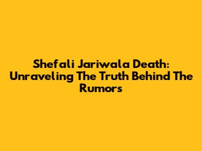 Shefali Jariwala Death: Unraveling The Truth Behind The Rumors