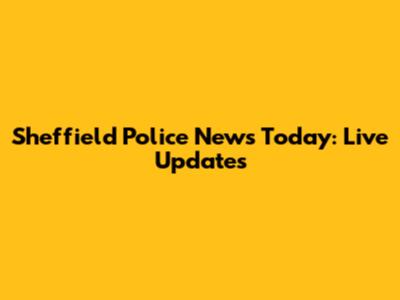 Sheffield Police News Today: Live Updates