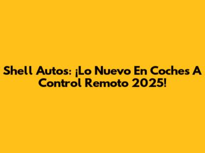 Shell Autos: ¡Lo Nuevo En Coches A Control Remoto 2025!