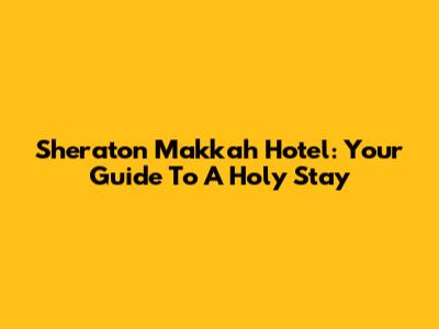 Sheraton Makkah Hotel: Your Guide To A Holy Stay