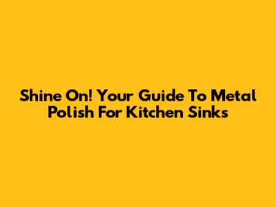 Shine On! Your Guide To Metal Polish For Kitchen Sinks